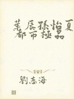 叶辰孙怡夏若雪 都市极品