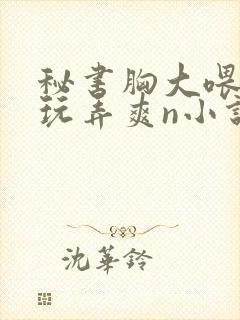 秘书胸大喂奶h玩弄爽n小说