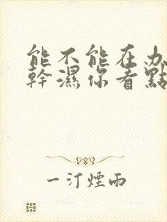 能不能在办公室干湿你看点