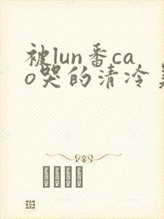 被lun番cao哭的清冷美人