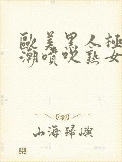 欧美黑人极品高潮喷吹熟女一区黑人