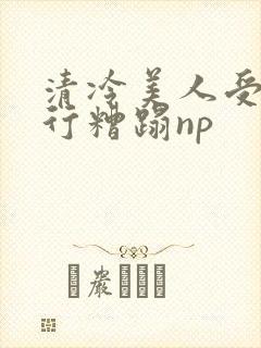 清冷美人受被强行糟蹋np