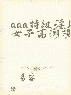 aaa特级淫片女子高潮视频