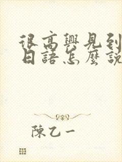 很高兴见到你用日语怎么说