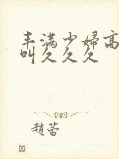 丰满少妇高潮惨叫久久久封面