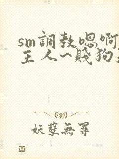 sm调教嗯啊~主人~贱狗知错了