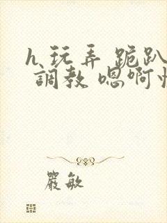 h 玩弄 跪趴 调教 嗯啊快穿封面