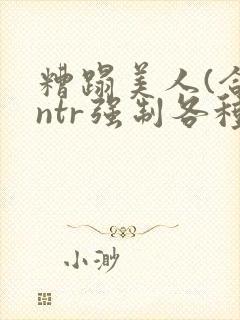 糟蹋美人(合集ntr强制各种美人虐