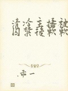 清冷主播被疯批囚禁后软软的林子