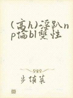 (高h)淫趴np伦bl双性