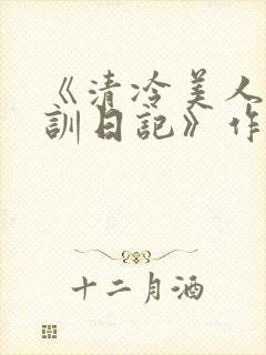 《清冷美人改造训日记》作者:穆小刀