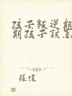 孩子叛逆期叛逆期孩子该怎么办