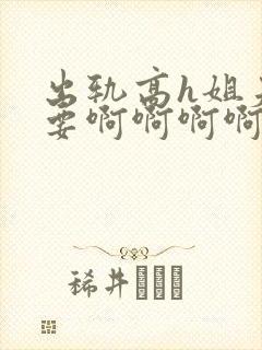 出轨高h姐夫不要啊啊啊啊啊