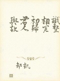 与君初相识犹如故人归完整短剧