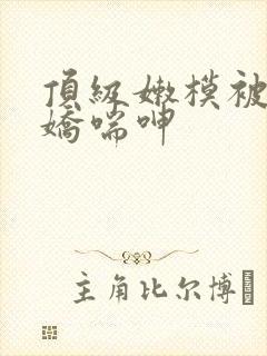 顶级嫩模被啪到娇喘呻