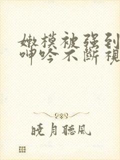 嫩模被强到高潮呻吟不断视频