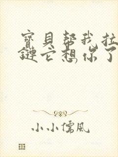 宝贝帮我拉开拉链它想你了视频