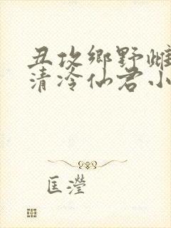 丑攻乡野雌堕的清冷仙君小说阅读