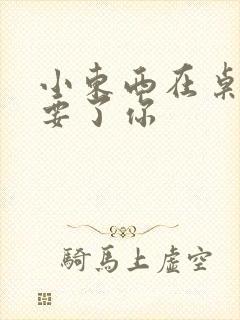 小东西在桌子上要了你