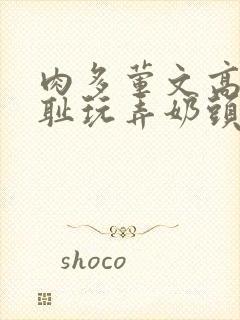 肉多荤文高h羞耻玩弄奶头