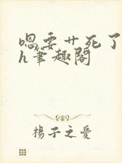 嗯要艹死了啊高h笔趣阁