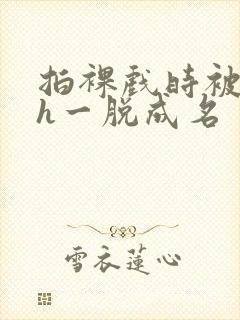 拍裸戏时被c了h一脱成名