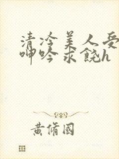 清冷美人受屈辱呻吟求饶h