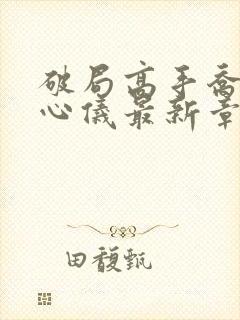 破局高手乔梁叶心仪最新章节更新时间