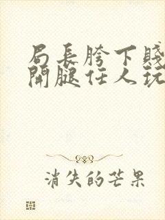 局长胯下贱奴张开腿任人玩弄漫画