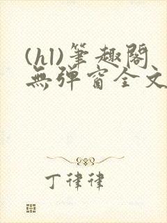 (hl)笔趣阁无弹窗全文阅读最新章节更