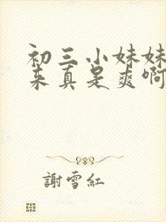 初三小妹妹搞起来真是爽啊笔趣阁