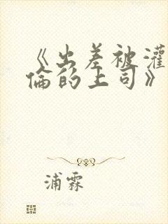 《出差被灌醉绝伦的上司》在线观看