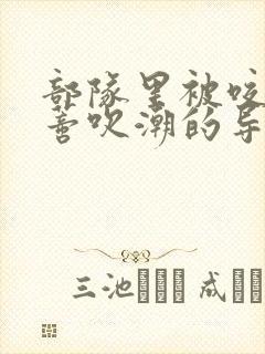 部队里被咬住花蒂吹潮的导演是谁