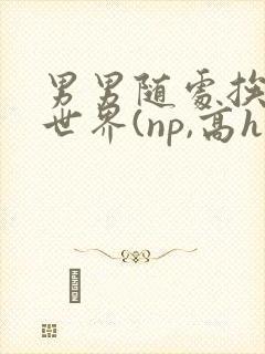 男男随处挨c的世界(np,高h)小说