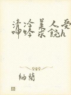 清冷美人受屈辱呻吟求饶h