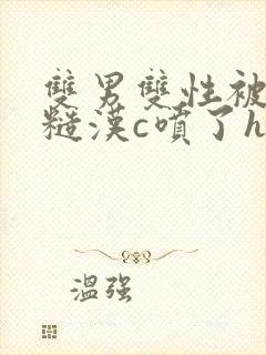双男双性被山里糙汉c喷了h