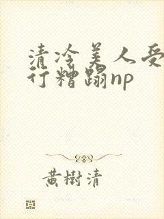 清冷美人受被强行糟蹋np