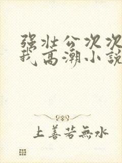 强壮公次次弄得我高潮小说