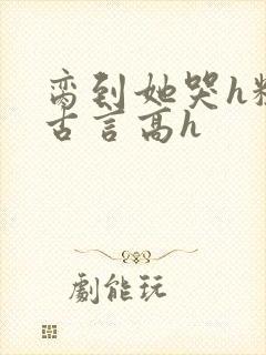 脔到她哭h粗话古言高h