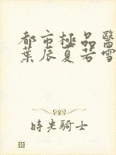 都市极品医神(叶辰夏若雪孙怡)