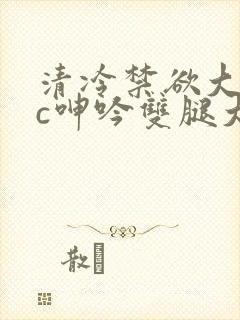 清冷禁欲大佬被c呻吟双腿大张h文