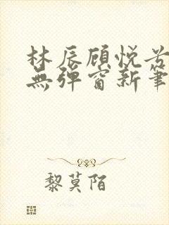 林辰顾悦兮正版无弹窗新笔趣阁