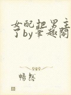 女配把男主全渣了by笔趣阁免费阅读下封面