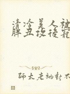 清冷美人被献给胖丑攻后宠的小说