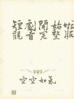 短剧开始啦免费观看完整版高清