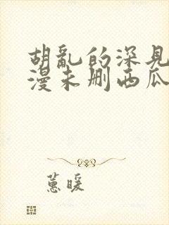 胡乱的深见君动漫未删西瓜