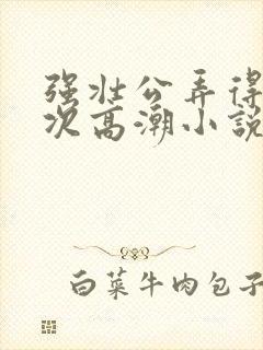 强壮公弄得我次次高潮小说