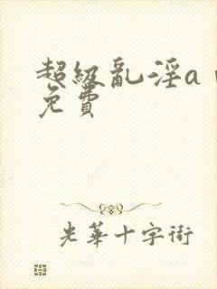 超级乱淫aⅴ片免费