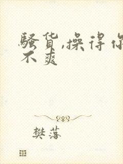 骚货,操得你爽不爽