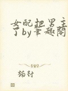 女配把男主全渣了by笔趣阁免费阅读下封面